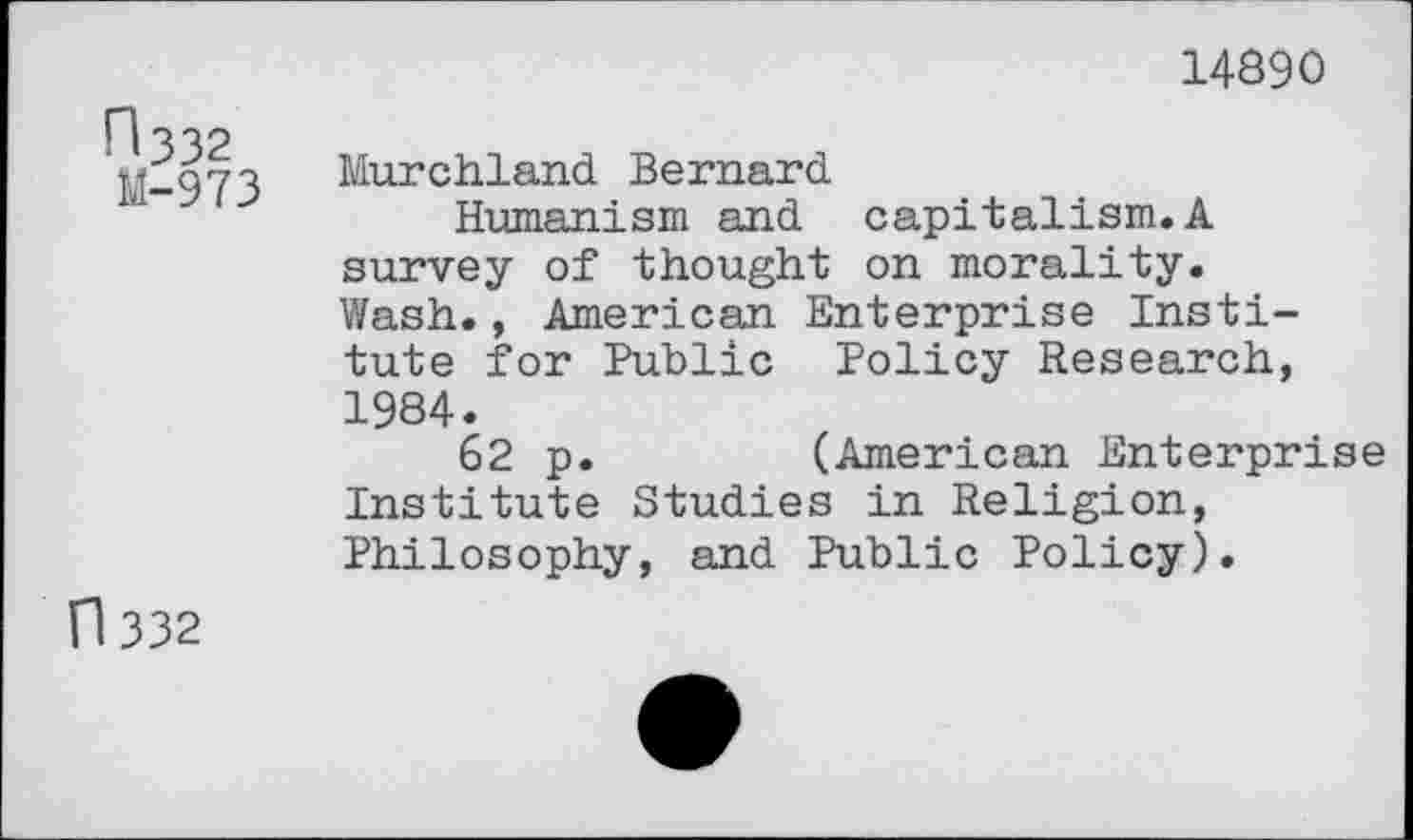 ﻿14890
n 332
M-973
Murchland Bernard
Humanism and capitalism.A survey of thought on morality. Wash., American Enterprise Institute for Public Policy Research, 1984.
62 p.	(American Enterprise
Institute Studies in Religion, Philosophy, and Public Policy).
n 332